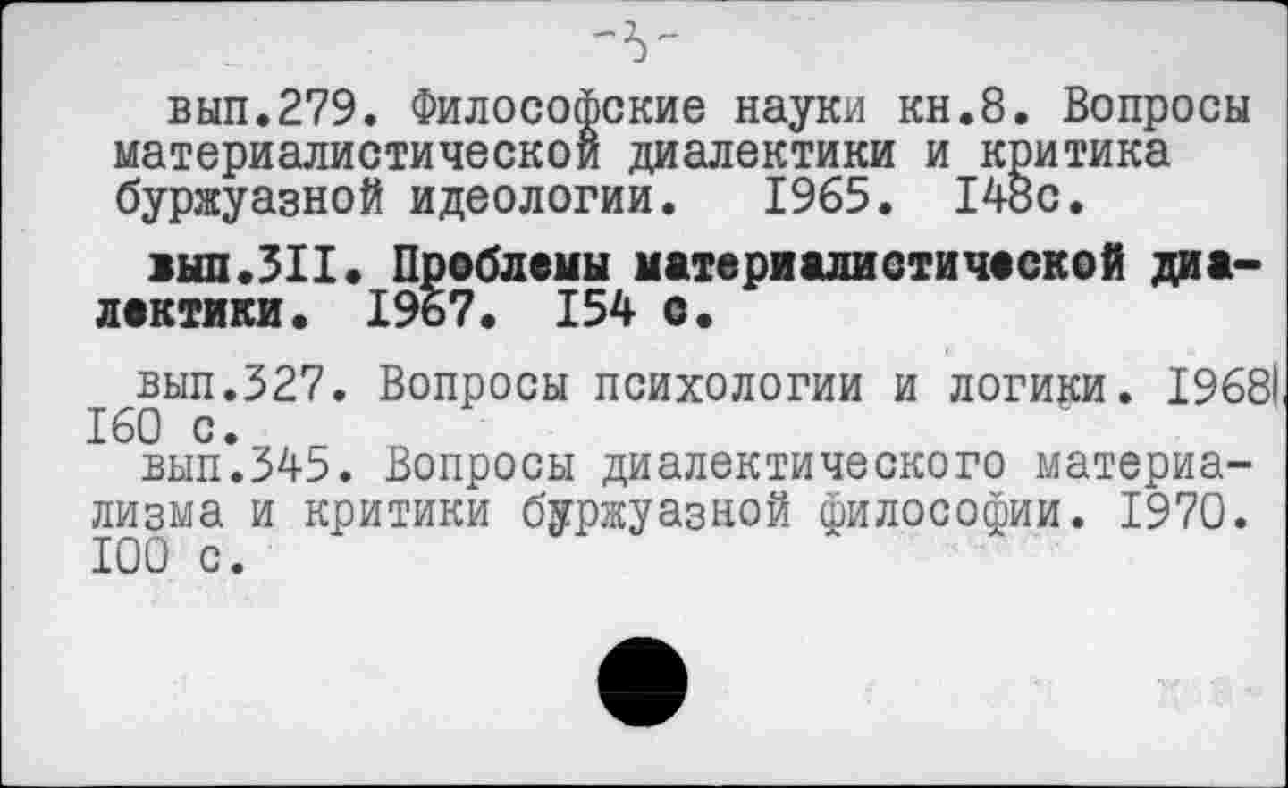 ﻿вып.279. Философские науки кн.8. Вопросы материалистической диалектики и критика буржуазной идеологии. 1965. 14»с.
аып.ЗИ. Проблемы материалистической диалектики. 1967. 154 с.
вып.327. Вопросы психологии и логики. 19681 160 с.
вып.345. Вопросы диалектического материализма и критики буржуазной философии. 1970. 100 с.